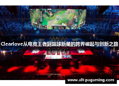Clearlove从电竞王者到篮球新星的跨界崛起与创新之路 Clearlove从电竞王者到篮球新星的跨界崛起与创新之路