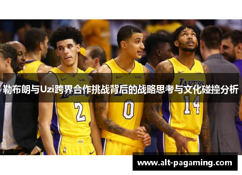 勒布朗与Uzi跨界合作挑战背后的战略思考与文化碰撞分析 勒布朗与Uzi跨界合作挑战背后的战略思考与文化碰撞分析