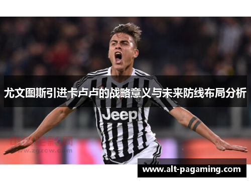 尤文图斯引进卡卢卢的战略意义与未来防线布局分析 尤文图斯引进卡卢卢的战略意义与未来防线布局分析