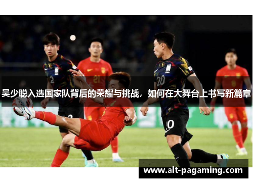 吴少聪入选国家队背后的荣耀与挑战，如何在大舞台上书写新篇章
