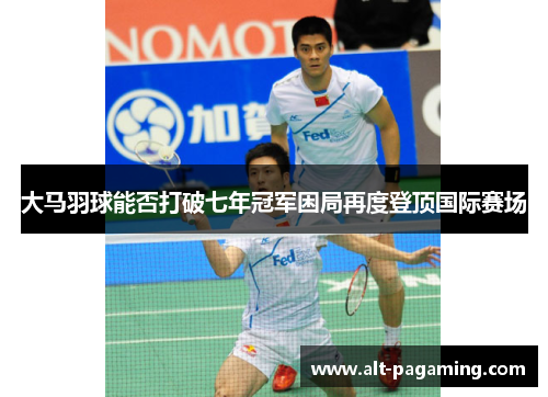大马羽球能否打破七年冠军困局再度登顶国际赛场