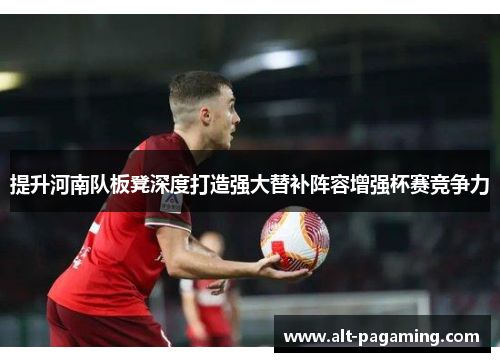 提升河南队板凳深度打造强大替补阵容增强杯赛竞争力 提升河南队板凳深度打造强大替补阵容增强杯赛竞争力