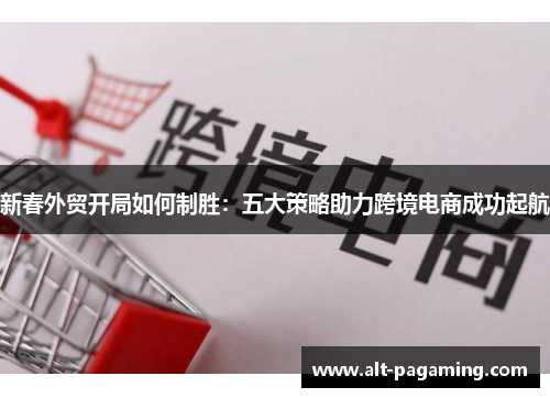 新春外贸开局如何制胜:五大策略助力跨境电商成功起航 新春外贸开局如何制胜:五大策略助力跨境电商成功起航