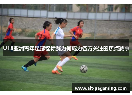 U18亚洲青年足球锦标赛为何成为各方关注的焦点赛事