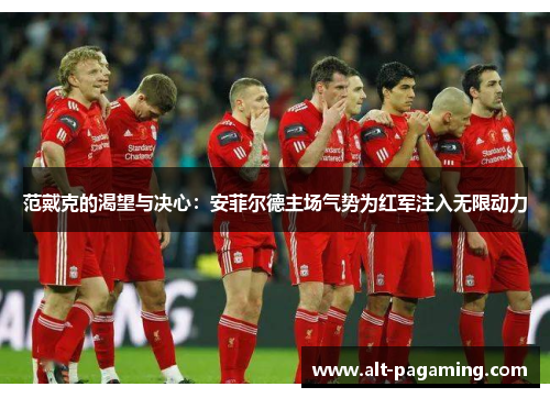 范戴克的渴望与决心:安菲尔德主场气势为红军注入无限动力 范戴克的渴望与决心:安菲尔德主场气势为红军注入无限动力