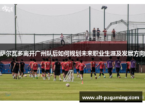 萨尔瓦多离开广州队后如何规划未来职业生涯及发展方向