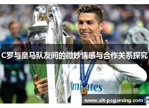 C罗与皇马队友间的微妙情感与合作关系探究 C罗与皇马队友间的微妙情感与合作关系探究