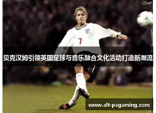贝克汉姆引领英国足球与音乐融合文化活动打造新潮流 贝克汉姆引领英国足球与音乐融合文化活动打造新潮流