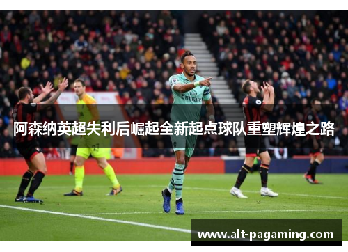 阿森纳英超失利后崛起全新起点球队重塑辉煌之路 阿森纳英超失利后崛起全新起点球队重塑辉煌之路