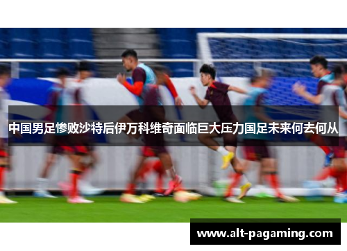 中国男足惨败沙特后伊万科维奇面临巨大压力国足未来何去何从 中国男足惨败沙特后伊万科维奇面临巨大压力国足未来何去何从