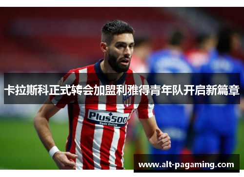 卡拉斯科正式转会加盟利雅得青年队开启新篇章 卡拉斯科正式转会加盟利雅得青年队开启新篇章