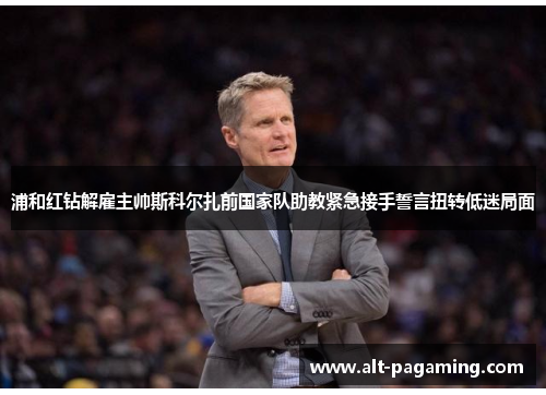 浦和红钻解雇主帅斯科尔扎前国家队助教紧急接手誓言扭转低迷局面