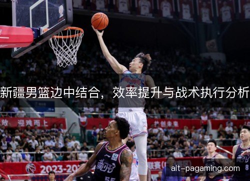 新疆男篮边中结合，效率提升与战术执行分析